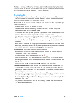 Page 110 Chapter  30    iBooks 11 0
Download a previous purchase:  Tap Purchased. To download while browsing, tap Download 
where you usually see the price. You won’t be charged again. To automatically download items 
purchased on other devices, go to Settings > iTunes & App Stores.
Reading books
Reading a book is easy. Go to the bookshelf and tap the book you want to read. Each book has 
a particular set of features, based on its contents and format. Some of the features described 
below might not be available...