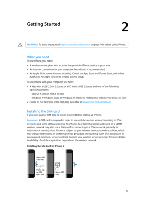 Page 122
  12
Getting Started
·WARNING:  To avoid injury, read Important safety information on page 14 6 b efore using iPhone.
What you need
To use iPhone, you need:
 •A wireless service plan with a carrier that provides iPhone service in your area
 •An Internet connection for your computer (broadband is recommended)
 •An Apple ID for some features, including iCloud, the App Store and iTunes Store, and online 
purchases. An Apple ID can be created during setup.
To use iPhone with your computer, you need:
 •A...