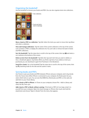 Page 111 Chapter  30    iBooks 111
Organizing the bookshelf
Use the bookshelf to browse your books and PDFs. You can also organize items into collections.
Touch and hold a
book to rearrange.
View collections.
Move a book or PDF to a collection:  Tap Edit. Select the items you want to move, then tap Move 
and select a collection.
View and manage collections:  Tap the name of the current collection at the top of the screen, 
such as Books or PDFs, to display the collections list. You can’t edit or remove the...