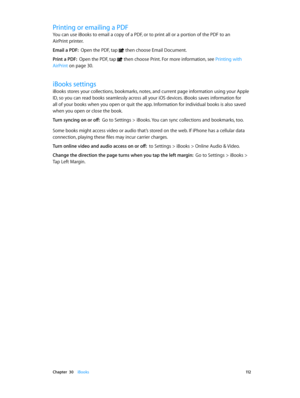 Page 112 Chapter  30    iBooks 11 2
Printing or emailing a PDF
You can use iBooks to email a copy of a PDF, or to print all or a portion of the PDF to an 
AirPrint printer.
Email a PDF:  Open the PDF, tap  then choose Email Document.
Print a PDF:  Open the PDF, tap  then choose Print. For more information, see Printing with 
AirPrint
 on page 30 .
iBooks settings
iBooks stores your collections, bookmarks, notes, and current page information using your Apple 
ID, so you can read books seamlessly across all your...