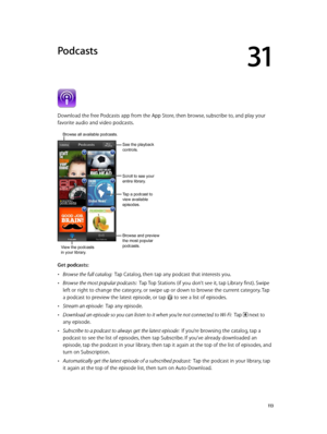 Page 11331
  11 3
Podcasts
Download the free Podcasts app from the App Store, then browse, subscribe to, and play your 
favorite audio and video podcasts.
View the podcasts
in your library.
Browse all available podcasts. 
Tap a podcast to 
view available 
episodes.
Browse and preview 
the most popular 
podcasts.
Scroll to see your 
entire library.
See the playback 
controls.
Get podcasts:
 •Browse the full catalog:  Tap Catalog, then tap any podcast that interests you.
 •Browse the most popular podcasts:  Tap...