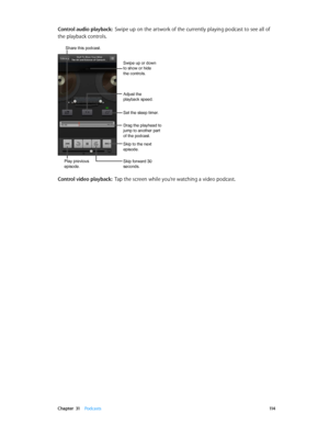 Page 114 Chapter  31    Podcasts 11 4
Control audio playback:  Swipe up on the artwork of the currently playing podcast to see all of 
the playback controls.
Play previous 
episode.
Share this podcast. 
Skip to the next 
episode.
Skip forward 30 
seconds.
Set the sleep timer.
Drag the playhead to 
jump to another part 
of the podcast.
Swipe up or down 
to show or hide 
the controls.
Adjust the 
playback speed.
Control video playback:  Tap the screen while you’re watching a video podcast.
Play previous 
episode....