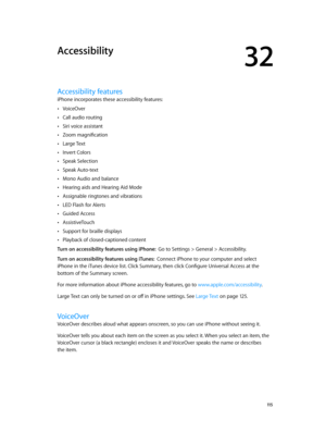 Page 11532
  11 5
Accessibility
Accessibility features
iPhone incorporates these accessibility features:
 •VoiceOver
 •Call audio routing
 •Siri voice assistant
 •Zoom magnification
 •Large Text
 •Invert Colors
 •Speak Selection
 •Speak Auto-text
 •Mono Audio and balance
 •Hearing aids and Hearing Aid Mode
 •Assignable ringtones and vibrations
 •LED Flash for Alerts
 •Guided Access
 •AssistiveTouch
 •Support for braille displays
 •Playback of closed-captioned content
Turn on accessibility features using iPhone:...