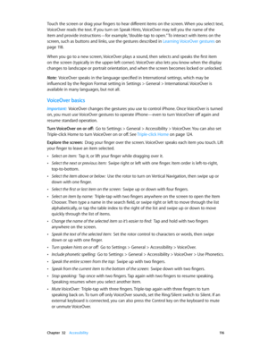 Page 116 Chapter  32    Accessibility 11 6
Touch the screen or drag your fingers to hear different items on the screen. When you select text, 
VoiceOver reads the text. If you turn on Speak Hints, VoiceOver may tell you the name of the 
item and provide instructions—for example, “double-tap to open.” To interact with items on the 
screen, such as buttons and links, use the gestures described in Learning VoiceOver gestures
 on 
page 11 8.
When you go to a new screen, VoiceOver plays a sound, then selects and...