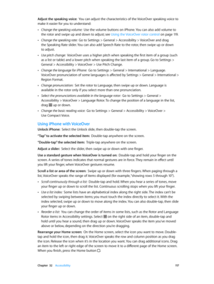 Page 117 Chapter  32    Accessibility 11 7
Adjust the speaking voice:  You can adjust the characteristics of the VoiceOver speaking voice to 
make it easier for you to understand:
 •Change the speaking volume:  Use the volume buttons on iPhone. You can also add volume to 
the rotor and swipe up and down to adjust; see Using the VoiceOver rotor control
 on page 11 9 .
 •Change the speaking rate:  Go to Settings > General > Accessibility > VoiceOver and drag 
the Speaking Rate slider. You can also add Speech Rate...