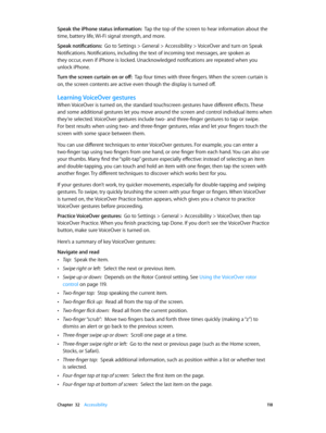 Page 118 Chapter  32    Accessibility 11 8
Speak the iPhone status information:  Tap the top of the screen to hear information about the 
time, battery life, Wi-Fi signal strength, and more.
Speak notifications:  Go to Settings > General > Accessibility > VoiceOver and turn on Speak 
Notifications. Notifications, including the text of incoming text messages, are spoken as 
they occur, even if iPhone is locked. Unacknowledged notifications are repeated when you 
unlock iPhone.
Turn the screen curtain on or off:...