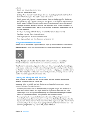 Page 119 Chapter  32    Accessibility 11 9
Activate
 •Double-tap:  Activate the selected item.
 •Triple-tap:  Double-tap an item.
 •Split-tap:  As an alternative to selecting an item and double-tapping to activate it, touch an 
item with one finger, and then tap the screen with another.
 •Double-tap and hold (1 second) + standard gesture:  Use a standard gesture. The double-tap 
and hold gesture tells iPhone to interpret the next gesture as standard. For example, you can 
double-tap and hold, and then without...