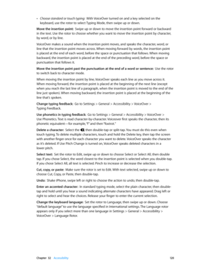 Page 120 Chapter  32    Accessibility 12 0
 •Choose standard or touch typing:  With VoiceOver turned on and a key selected on the 
keyboard, use the rotor to select Typing Mode, then swipe up or down.
Move the insertion point:  Swipe up or down to move the insertion point forward or backward 
in the text. Use the rotor to choose whether you want to move the insertion point by character, 
by word, or by line. 
VoiceOver makes a sound when the insertion point moves, and speaks the character, word, or 
line that...