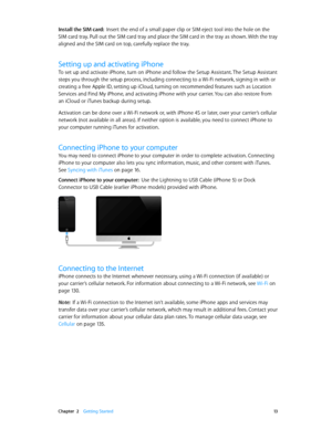 Page 13 Chapter  2    Getting Started 13
Install the SIM card:  Insert the end of a small paper clip or SIM eject tool into the hole on the 
SIM card tray. Pull out the SIM card tray and place the SIM card in the tray as shown. With the tray 
aligned and the SIM card on top, carefully replace the tray.
Setting up and activating iPhone
To set up and activate iPhone, turn on iPhone and follow the Setup Assistant. The Setup Assistant 
steps you through the setup process, including connecting to a Wi-Fi network,...