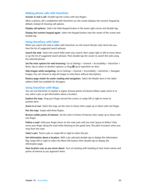Page 121 Chapter  32    Accessibility 121
Making phone calls with VoiceOver
Answer or end a call:  Double-tap the screen with two fingers.
When a phone call is established with VoiceOver on, the screen displays the numeric keypad by 
default, instead of showing call options.
Display call options:  Select the Hide Keypad button in the lower-right corner and double-tap.
Display the numeric keypad again:  Select the Keypad button near the center of the screen and 
double-tap.
Using VoiceOver with Safari
When you...