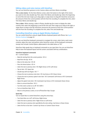Page 122 Chapter  32    Accessibility 12 2
Editing videos and voice memos with VoiceOver
You can use VoiceOver gestures to trim Camera videos and Voice Memo recordings.
Trim a voice memo:  On the Voice Memos screen, select the button to the right of the memo 
you want to trim, then double-tap. Then select Trim Memo and double-tap. Select the beginning 
or end of the trim tool. Swipe up to drag right, or swipe down to drag left. VoiceOver announces 
the amount of time the current position will trim from the...
