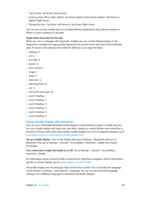 Page 123 Chapter  32    Accessibility 12 3
 •"Tap” an item:  Up Arrow–Down Arrow
 •Scroll up, down, left, or right:  Option–Up Arrow, Option–Down Arrow, Option–Left Arrow, or 
Option–Right Arrow
 •Change the rotor:  Up Arrow–Left Arrow or Up Arrow–Right Arrow
You can also use the number keys on an Apple Wireless Keyboard to dial a phone number in 
Phone or enter numbers in Calculator.
Single-letter Quick Nav for the web
When you view a webpage with Quick Nav enabled, you can use the following keys on the...