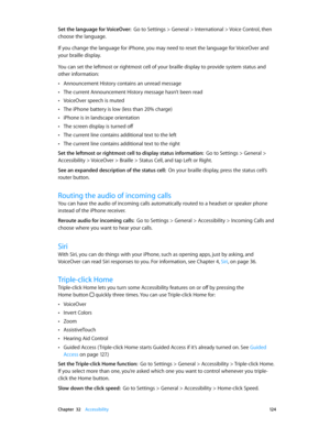 Page 124 Chapter  32    Accessibility 12 4
Set the language for VoiceOver:  Go to Settings > General > International > Voice Control, then 
choose the language.
If you change the language for iPhone, you may need to reset the language for VoiceOver and 
your braille display.
You can set the leftmost or rightmost cell of your braille display to provide system status and 
other information:
 •Announcement History contains an unread message
 •The current Announcement History message hasn’t been read
 •VoiceOver...