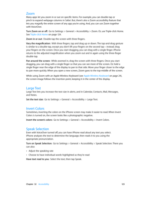 Page 125 Chapter  32    Accessibility 12 5
Zoom
Many apps let you zoom in or out on specific items. For example, you can double-tap or 
pinch to expand webpage columns in Safari. But, there’s also a Zoom accessibility feature that 
lets you magnify the entire screen of any app you’re using. And, you can use Zoom together 
with VoiceOver.
Turn Zoom on or off:  Go to Settings > General > Accessibility > Zoom. Or, use Triple-click Home. 
See  Triple-click Home
 on page 12 4.
Zoom in or out:  Double-tap the screen...
