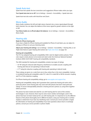 Page 126 Chapter  32    Accessibility 12 6
Speak Auto-text
Speak Auto-text speaks the text corrections and suggestions iPhone makes when you type.
Turn Speak Auto-text on or off:  Go to Settings > General > Accessibility > Speak Auto-text.
Speak Auto-text also works with VoiceOver and Zoom.
Mono Audio
Mono Audio combines the left and right stereo channels into a mono signal played through 
both channels. You can adjust the balance of the mono signal for greater volume on the right 
or left.
Turn Mono Audio on or...