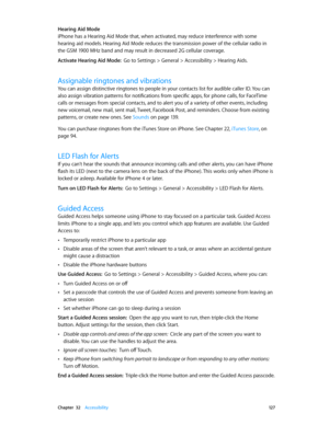 Page 127 Chapter  32    Accessibility 12 7
Hearing Aid Mode
iPhone has a Hearing Aid Mode that, when activated, may reduce interference with some 
hearing aid models. Hearing Aid Mode reduces the transmission power of the cellular radio in 
the GSM 1900 MHz band and may result in decreased 2G cellular coverage.
Activate Hearing Aid Mode:  Go to Settings > General > Accessibility > Hearing Aids.
Assignable ringtones and vibrations
You can assign distinctive ringtones to people in your contacts list for audible...
