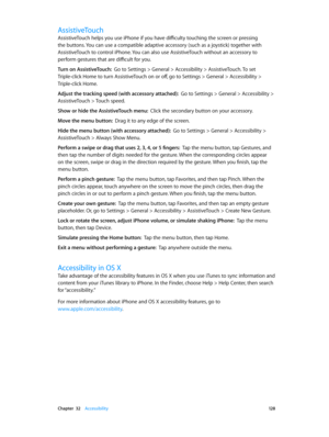 Page 128 Chapter  32    Accessibility 12 8
AssistiveTouch
AssistiveTouch helps you use iPhone if you have difficulty touching the screen or pressing 
the buttons. You can use a compatible adaptive accessory (such as a joystick) together with 
AssistiveTouch to control iPhone. You can also use AssistiveTouch without an accessory to 
perform gestures that are difficult for you.
Turn on AssistiveTouch:  Go to Settings > General > Accessibility > AssistiveTouch. To set 
Triple-click Home to turn AssistiveTouch on or...