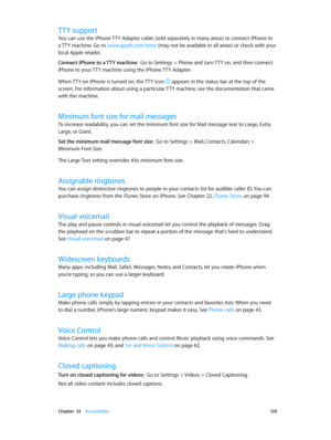 Page 129 Chapter  32    Accessibility 12 9
TTY support
You can use the iPhone TTY Adapter cable (sold separately in many areas) to connect iPhone to 
a TTY machine. Go to www.apple.com/store (may not be available in all areas) or check with your 
local Apple retailer.
Connect iPhone to a TTY machine:  Go to Settings > Phone and turn TTY on, and then connect 
iPhone to your TTY machine using the iPhone TTY Adapter.
When TTY on iPhone is turned on, the TTY icon 
 appears in the status bar at the top of the...