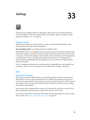 Page 13033
  13 0
Settings
Settings lets you configure iPhone, set app options, add accounts, and set other preferences. 
See other chapters for information about settings for the built-in apps. For example, for Safari 
settings, see Chapter 7, Safari, on page 55.
Airplane mode
Airplane mode disables the wireless features in order to reduce potential interference with 
aircraft operation and other electrical equipment.
Turn on airplane mode:  Go to Settings and turn on airplane mode.
When airplane mode is on,...