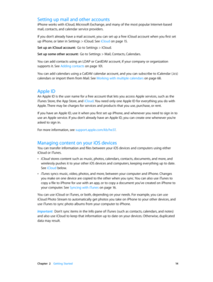 Page 14 Chapter  2    Getting Started 14
Setting up mail and other accounts
iPhone works with iCloud, Microsoft Exchange, and many of the most popular Internet-based 
mail, contacts, and calendar service providers. 
If you don’t already have a mail account, you can set up a free iCloud account when you first set 
up iPhone, or later in Settings > iCloud. See iCloud
 on page 15.
Set up an iCloud account:  Go to Settings > iCloud.
Set up some other account:  Go to Settings > Mail, Contacts, Calendars.
You can add...