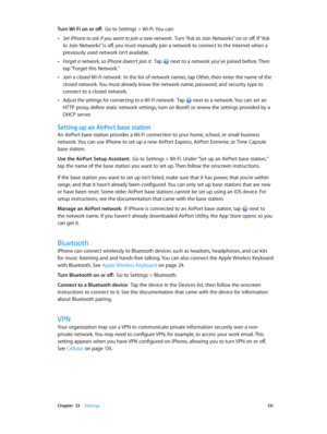 Page 131 Chapter  33    Settings 131
Turn Wi-Fi on or off:  Go to Settings > Wi-Fi. You can:
 •Set iPhone to ask if you want to join a new network:  Turn “Ask to Join Networks” on or off. If “Ask 
to Join Networks” is off, you must manually join a network to connect to the Internet when a 
previously used network isn’t available.
 •Forget a network, so iPhone doesn’t join it:  Tap  next to a network you’ve joined before. Then 
tap “Forget this Network.”
 •Join a closed Wi-Fi network:  In the list of network...