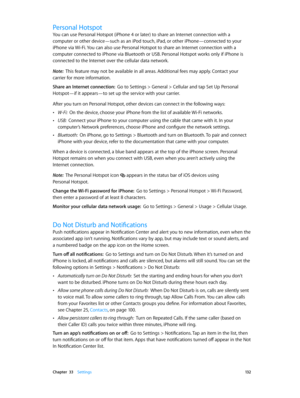 Page 132 Chapter  33    Settings 13 2
Personal Hotspot
You can use Personal Hotspot (iPhone 4 or later) to share an Internet connection with a 
computer or other device—such as an iPod touch, iPad, or other iPhone—connected to your 
iPhone via Wi-Fi. You can also use Personal Hotspot to share an Internet connection with a 
computer connected to iPhone via Bluetooth or USB. Personal Hotspot works only if iPhone is 
connected to the Internet over the cellular data network.
Note:  This feature may not be available...