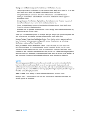 Page 133 Chapter  33    Settings 13 3
Change how notifications appear:  Go to Settings > Notifications. You can:
 •Change the number of notifications:  Choose an item in the In Notification Center list. To set how 
many notifications of this type appear in Notification Center, tap Show.
 •Change the alert styles:  Choose an item in the In Notification Center list. Choose an 
alert style, or select None to turn off alerts and banners. Notifications will still appear in 
Notification Center.
 •Change the order of...