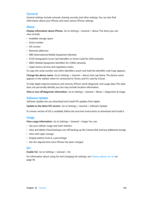 Page 134 Chapter  33    Settings 13 4
General
General settings include network, sharing, security, and other settings. You can also find 
information about your iPhone, and reset various iPhone settings.
About
Display information about iPhone:  Go to Settings > General > About. The items you can  
view include:
 •Available storage space
 •Serial number
 •iOS version
 •Network addresses
 •IMEI (International Mobile Equipment Identity)
 •ICCID (Integrated Circuit Card Identifier, or Smart Card) for GSM networks...