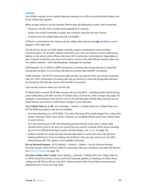 Page 135 Chapter  33    Settings 13 5
Cellular
Use Cellular settings to turn cellular data and roaming on or off, to set up Personal Hotspot, and 
to set cellular data options.
When an app needs to use the Internet, iPhone does the following, in order, until connected:
 •Connects over the most recently used available Wi-Fi network.
 •Shows a list of Wi-Fi networks in range, and connects using the one you choose.
 •Connects over the cellular data network, if available.
If iPhone is connected to the Internet via...