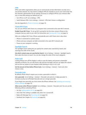 Page 136 Chapter  33    Settings 13 6
VPN
VPNs used within organizations allow you to communicate private information securely over a 
non-private network. You may need to configure VPN, for example, to access your work email. Ask 
the network’s administrator for the settings necessary to configure VPN for your network. After 
one or more VPN settings are defined you can:
 •Turn VPN on or off:  Go to Settings > VPN.
 •Switch between VPNs:  Go to Settings > General > VPN, then choose a configuration.
See also...