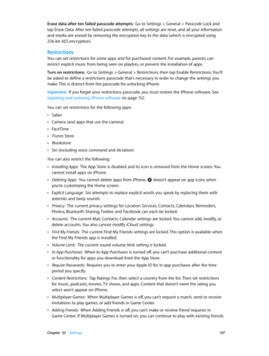 Page 137 Chapter  33    Settings 13 7
Erase data after ten failed passcode attempts:  Go to Settings > General > Passcode Lock and 
tap Erase Data. After ten failed passcode attempts, all settings are reset, and all your information 
and media are erased by removing the encryption key to the data (which is encrypted using 
256-bit AES encryption).
Restrictions
You can set restrictions for some apps and for purchased content. For example, parents can 
restrict explicit music from being seen on playlists, or...