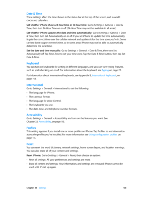 Page 138 Chapter  33    Settings 13 8
Date & Time
These settings affect the time shown in the status bar at the top of the screen, and in world 
clocks and calendars.
Set whether iPhone shows 24-hour time or 12-hour time:  Go to Settings > General > Date & 
Time, then turn 24-Hour Time on or off. (24-Hour Time may not be available in all areas.) 
Set whether iPhone updates the date and time automatically:  Go to Settings > General > Date 
& Time, then turn Set Automatically on or off. If you set iPhone to update...