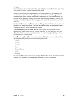 Page 140 Chapter  33    Settings 14 0
Privacy
Privacy settings let you see and control which apps and system services have access to Location 
Services, and to contacts, calendars, reminders, and photos.
Location Services lets location-based apps such as Reminders, Maps, and Camera gather and 
use data indicating your location. Your approximate location is determined using available 
information from cellular network data, local Wi-Fi networks (if you have Wi-Fi turned on), and 
GPS (may not be available in all...