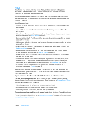 Page 15 Chapter  2    Getting Started 15
iCloud
iCloud stores your content, including music, photos, contacts, calendars, and supported 
documents. Content stored in iCloud is pushed wirelessly to your other iOS devices and 
computers set up with the same iCloud account. 
iCloud is available on devices with iOS 5 or later, on Mac computers with OS X Lion v10.7.2 or 
later, and on PCs with the iCloud Control Panel for Windows ( Windows Vista Service Pack 2 or 
Windows 7 required). 
iCloud features include:...