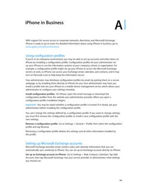 Page 141A
  141
iPhone in Business
With support for secure access to corporate networks, directories, and Microsoft Exchange, 
iPhone is ready to go to work. For detailed information about using iPhone in business, go to 
www.apple.com/iphone/business
Install configuration profiles:  On iPhone, open the email message or download the 
configuration profiles from the website your administrator provides. When you open a 
configuration profile, installation begins.
Important:  You may be asked whether a...