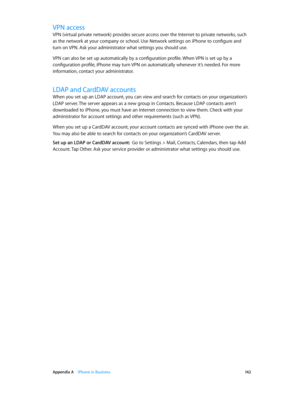 Page 142 Appendix A    iPhone in Business 14 2
VPN access
VPN (virtual private network) provides secure access over the Internet to private networks, such 
as the network at your company or school. Use Network settings on iPhone to configure and 
turn on VPN. Ask your administrator what settings you should use.
VPN can also be set up automatically by a configuration profile. When VPN is set up by a 
configuration profile, iPhone may turn VPN on automatically whenever it’s needed. For more 
information, contact...