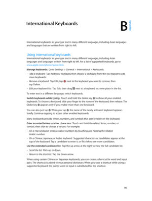 Page 143B
  14 3
International Keyboards
International keyboards let you type text in many different languages, including Asian languages 
and languages that are written from right to left.
Using international keyboards
International keyboards let you type text in many different languages, including Asian 
languages and languages written from right to left. For a list of supported keyboards, go to 
www.apple.com/iphone/specs.html.
Manage keyboards:  Go to Settings > General > International > Keyboards.
 •Add a...