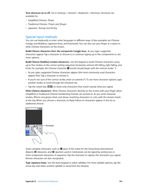 Page 144 Appendix B    International Keyboards 14 4
Turn shortcuts on or off:  Go to Settings > General > Keyboard > Shortcuts. Shortcuts are 
available for:
 •Simplified Chinese:  P inyin
 •Traditional Chinese:  P inyin and Zhuyin
 •Japanese:  Romaji and 50 Key
Special input methods
You can use keyboards to enter some languages in different ways. A few examples are Chinese 
Cangjie and Wubihua, Japanese Kana, and Facemarks. You can also use your finger or a stylus to 
write Chinese characters on the screen....