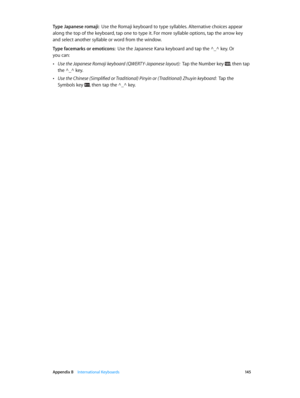 Page 145 Appendix B    International Keyboards 14 5
Type Japanese romaji:  Use the Romaji keyboard to type syllables. Alternative choices appear 
along the top of the keyboard, tap one to type it. For more syllable options, tap the arrow key 
and select another syllable or word from the window.
Type facemarks or emoticons:  Use the Japanese Kana keyboard and tap the ^_^ key. Or  
you can:
 •Use the Japanese Romaji keyboard (QWERTY-Japanese layout):  Tap the Number key , then tap 
the ^_^ key.
 •Use the Chinese...