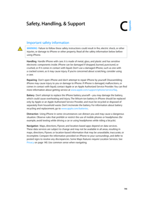 Page 146C
  14 6
Safety, Handling, & Support
Important safety information
WARNING:  Failure to follow these safety instructions could result in fire, electric shock, or other 
injuries, or damage to iPhone or other property. Read all the safety information below before 
using iPhone.
Handling  Handle iPhone with care. It is made of metal, glass, and plastic and has sensitive 
electronic components inside. iPhone can be damaged if dropped, burned, punctured, or 
crushed, or if it comes in contact with liquid....