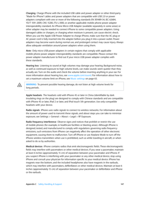 Page 147 Appendix C    Safety, Handling, & Support 14 7
Charging  Charge iPhone with the included USB cable and power adapter or other third-party 
“Made for iPhone” cables and power adapters that are compatible with USB 2.0 or power 
adapters compliant with one or more of the following standards EN 301489-34, IEC 62684, 
YD/T 1591-2009, CNS 15285, ITU L.1000, or another applicable mobile phone power adapter 
interoperability standard. An iPhone Micro USB Adapter (available separately in some areas) or 
other...