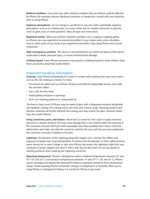 Page 148 Appendix C    Safety, Handling, & Support 14 8
Medical conditions  If you have any other medical condition that you believe could be affected 
by iPhone (for example, seizures, blackouts, eyestrain, or headaches), consult with your physician 
prior to using iPhone. 
Explosive atmospheres  Do not charge or use iPhone in any area with a potentially explosive 
atmosphere, such as at a fueling area, or in areas where the air contains chemicals or particles 
(such as grain, dust, or metal powders). Obey all...