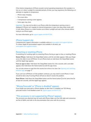 Page 149 Appendix C    Safety, Handling, & Support 14 9
If the interior temperature of iPhone exceeds normal operating temperatures (for example, in a 
hot car or in direct sunlight for extended periods of time), you may experience the following as it 
attempts to regulate its temperature:
 •iPhone stops charging.
 •The screen dims.
 •A temperature warning screen appears.
 •Some apps may close.
Important:  You may not be able to use iPhone while the temperature warning screen is 
displayed. If iPhone can’t...