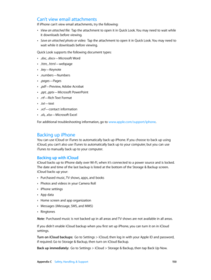 Page 150 Appendix C    Safety, Handling, & Support 15 0
Can’t view email attachments
If iPhone can’t view email attachments, try the following:
 •View an attached file:  Tap the attachment to open it in Quick Look. You may need to wait while 
it downloads before viewing.
 •Save an attached photo or video:  Tap the attachment to open it in Quick Look. You may need to 
wait while it downloads before viewing.
Quick Look supports the following document types:
 •.doc, .docx—Microsoft Word
 •.htm, .html—webpage...