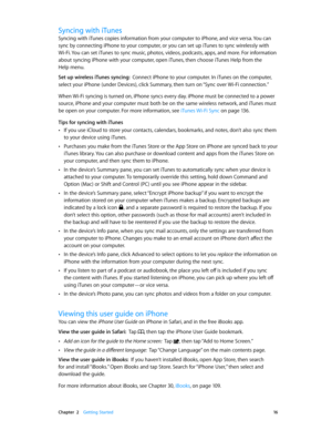 Page 16 Chapter  2    Getting Started 16
Syncing with iTunes
Syncing with iTunes copies information from your computer to iPhone, and vice versa. You can 
sync by connecting iPhone to your computer, or you can set up iTunes to sync wirelessly with 
Wi-Fi. You can set iTunes to sync music, photos, videos, podcasts, apps, and more. For information 
about syncing iPhone with your computer, open iTunes, then choose iTunes Help from the 
Help menu.
Set up wireless iTunes syncing:  Connect iPhone to your computer. In...