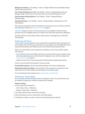 Page 151 Appendix C    Safety, Handling, & Support 151
Manage your backups:  Go to Settings > iCloud > Storage & Backup, then tap Manage Storage. 
Tap the name of your iPhone.
Turn Camera Roll backup on or off:  Go to Settings > iCloud > Storage & Backup, then tap 
Manage Storage. Tap the name of your iPhone, then turn Camera Roll backup on or off.
View the devices being backed up:  Go to Settings > iCloud > Storage & Backup > 
Manage Storage.
Stop iCloud backups:  Go to Settings > iCloud > Storage & Backup >...