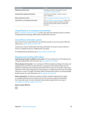 Page 153 Appendix C    Safety, Handling, & Support 15 3
To learn about Do this
Obtaining warranty service First follow the advice in this guide. Then go to 
www.apple.com/support/iphone.
Viewing iPhone regulatory information On iPhone, go to Settings > General > About >  
Legal > Regulatory.
Battery replacement service Go to www.apple.com/batteries/replacements.html.
Using iPhone in an enterprise environment Go to www.apple.com/iphone/business to learn more 
about the enterprise features of iPhone, including...
