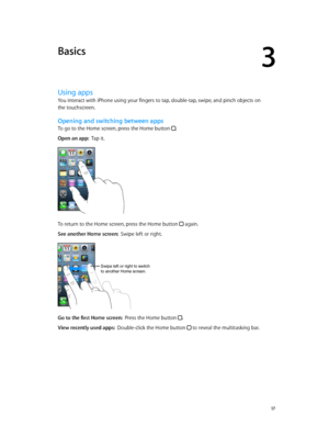 Page 173
  17
Basics
Using apps
You interact with iPhone using your fingers to tap, double-tap, swipe, and pinch objects on 
the touchscreen.
Opening and switching between apps
To go to the Home screen, press the Home button .
Open an app:  Tap it.
To return to the Home screen, press the Home button  again.
See another Home screen:  Swipe left or right.
Swipe left or right to switch 
to another Home screen.
Go to the first Home screen:  Press the Home button .
View recently used apps:  Double-click the Home...
