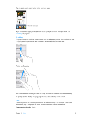 Page 18 Chapter  3    Basics 18
Tap an app to use it again. Swipe left to see more apps.
Recently used apps
If you have a lot of apps, you might want to use Spotlight to locate and open them. See 
Searching
 on page 27.
Scrolling
Drag up or down to scroll. On some screens, such as webpages, you can also scroll side to side. 
Dragging your finger to scroll won’t choose or activate anything on the screen.
Flick to scroll quickly.
You can wait for the scrolling to come to a stop, or touch the screen to stop it...