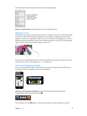 Page 19 Chapter  3    Basics 19
Some lists have an index along the side to help you navigate quickly.
Drag your finger along
the index to scroll 
quickly. Tap a letter to 
jump to a section. 
Return to a previous list:  Tap the back button in the upper-left corner.
Zooming in or out
Depending on the app, you may be able to zoom in to enlarge, or zoom out to reduce the image 
on the screen. When viewing photos, webpages, mail, or maps, for example, pinch two fingers 
together to zoom out or spread them apart to...